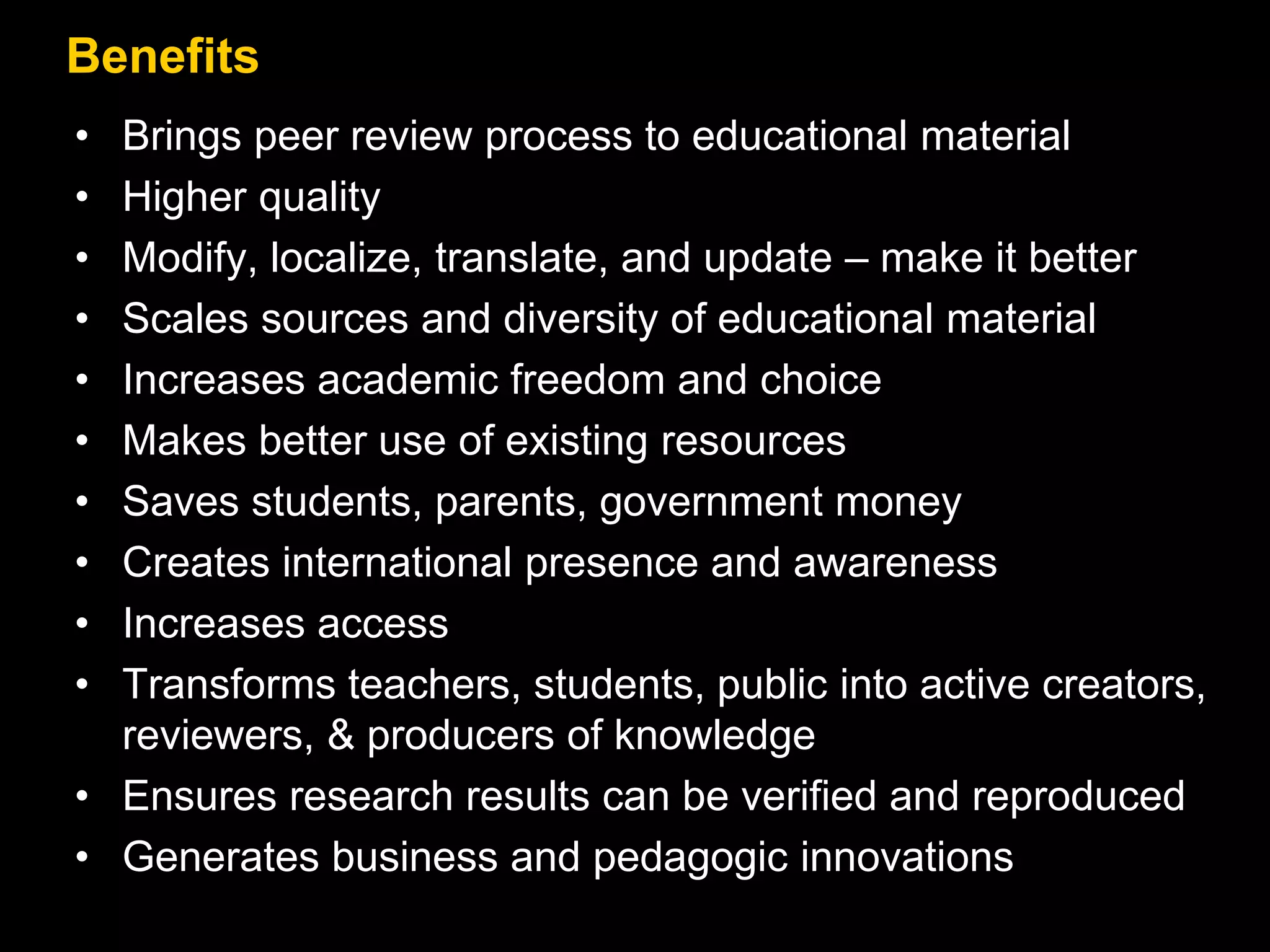 Benefits 
• Brings peer review process to educational material 
• Higher quality 
• Modify, localize, translate, and update – make it better 
• Scales sources and diversity of educational material 
• Increases academic freedom and choice 
• Makes better use of existing resources 
• Saves students, parents, government money 
• Creates international presence and awareness 
• Increases access 
• Transforms teachers, students, public into active creators, 
reviewers, & producers of knowledge 
• Ensures research results can be verified and reproduced 
• Generates business and pedagogic innovations 
 