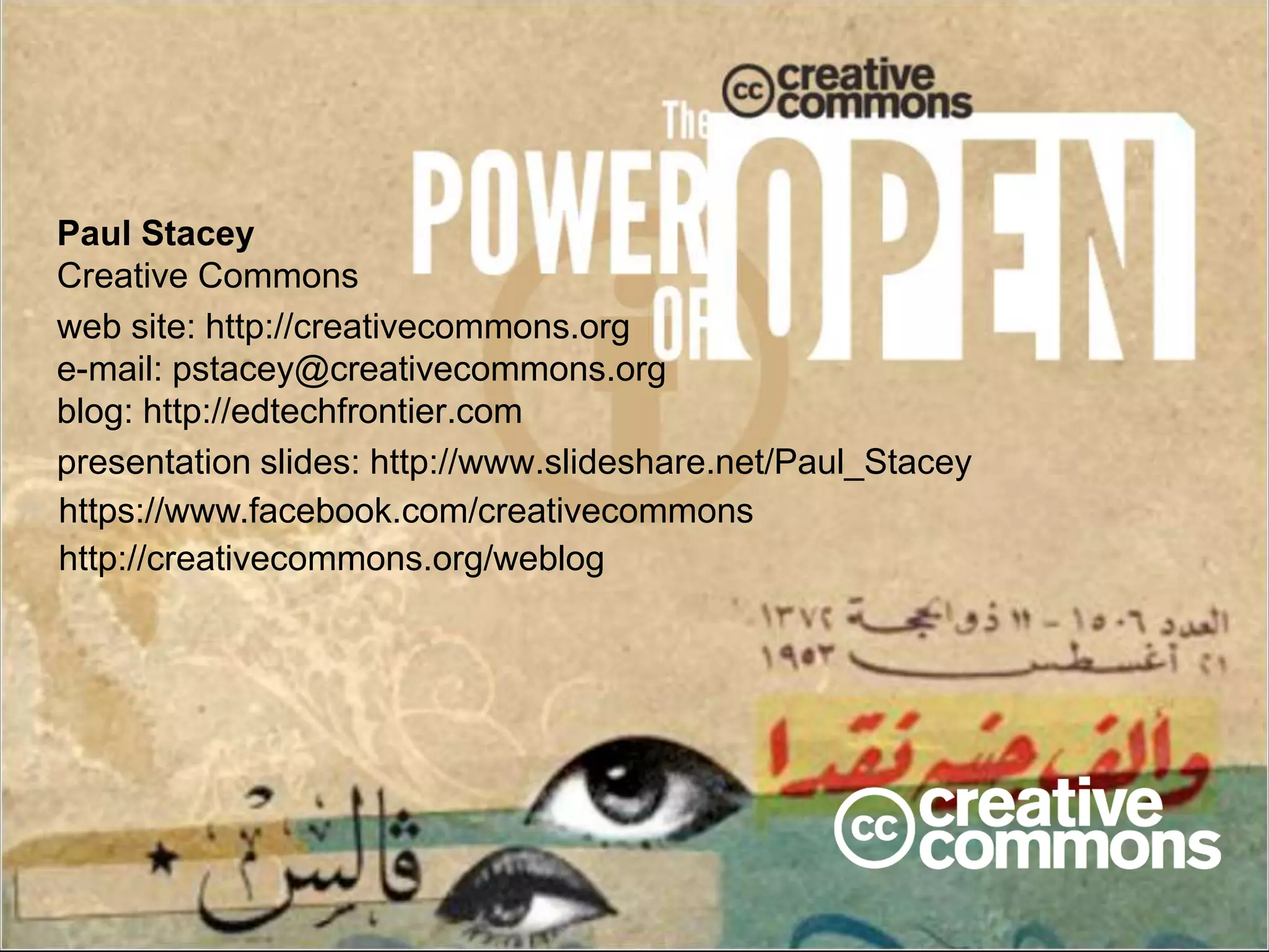 Paul Stacey 
Creative Commons 
web site: http://creativecommons.org 
e-mail: pstacey@creativecommons.org 
blog: http://edtechfrontier.com 
presentation slides: http://www.slideshare.net/Paul_Stacey 
https://www.facebook.com/creativecommons 
http://creativecommons.org/weblog 
