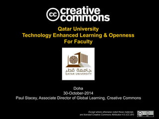 Qatar University 
Technology Enhanced Learning & Openness 
For Faculty 
Doha 
30-October-2014 
Paul Stacey, Associate Director of Global Learning, Creative Commons 
Except where otherwise noted these materials 
are licensed Creative Commons Attribution 4.0 (CC BY) 
 