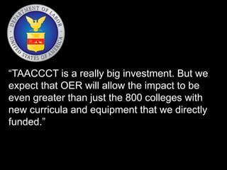 “TAACCCT is a really big investment. But we 
expect that OER will allow the impact to be 
even greater than just the 800 colleges with 
new curricula and equipment that we directly 
funded.” 
 
