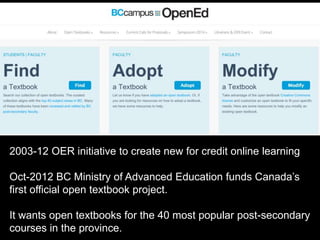 2003-12 OER initiative to create new for credit online learning 
Oct-2012 BC Ministry of Advanced Education funds Canada’s 
first official open textbook project. 
It wants open textbooks for the 40 most popular post-secondary 
courses in the province. 
 