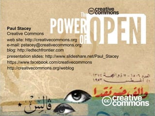 Paul Stacey 
Creative Commons 
web site: http://creativecommons.org 
e-mail: pstacey@creativecommons.org 
blog: http://edtechfrontier.com 
presentation slides: http://www.slideshare.net/Paul_Stacey 
https://www.facebook.com/creativecommons 
http://creativecommons.org/weblog 
