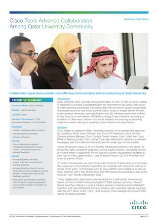 EXECUTIVE SUMMARY
Challenge
Qatar University (QU) currently has a student body of over 15,000, and that number
is expected to increase considerably over the next three to four years, with faculty
numbers growing accordingly. It became clear that this level of growth would mean
that traditional phone and email communication could no longer deliver efficient
cross-campus interaction, particularly given that QU members were more inclined
to use bring-your-own-device (BYOD) technology. It was therefore necessary to
establish a collaboration platform that could enhance the teaching and learning
experience while catering for growing student volume and expectations.
Solution
Cisco helped to implement Qatar University’s decision on an architectural approach
by installing a BYOD Smart Solution with Cisco® IP telephony, Cisco Unified
Communications Manager, Cisco Contact Center Express, Cisco Unity® and Cisco
WebEx® Meeting Center. Cisco Jabber™ was also selected for presence and instant
messaging, and Cisco Identity Services Engine for single sign-on functionality.
“Qatar University’s vision is to be a leading educational institute in the region by
producing highly competent graduates, driving quality research, identifying present
and future areas of opportunity for the country’s growth and preparing students to
take hold of these opportunities,” says Dr Mazen Hasna, QU Vice President and
Chief Academic Officer.
“In order to achieve this, we need to be at the forefront of technology and empower
the university’s community by supporting our initiatives with resources that put us
ahead of the game. Technologies such as Cisco WebEx have helped us to execute
these initiatives with a high level of ease and effectiveness by providing us with world-
class and user-friendly collaboration tools.”
These collaboration applications are virtualized on a data center infrastructure
based on Cisco Unified Computing System™ Rack Servers and Cisco Nexus®
Series Switches. Delivery is over a campus network comprising Cisco Catalyst®
Switches and Cisco Integrated Services Routers, with a wireless network equipped
with Aironet® 3600, 3500, 1252, 1242 Access Points managed by a Cisco 5500
Series Wireless Controller.
Customer Case Study
Cisco Tools Advance Collaboration
Among Qatar University Community
Collaboration applications enable more effective communication and virtual learning at Qatar University
Customer Name: Qatar University
Industry: Higher Education
Location: Qatar
Number of Employees: 2,500
employees and over 15,000 students
Challenge
•	Handle increasing student numbers
•	Improve teaching standards
•	Increase efficiency
Solution
•	Cisco collaboration solutions
virtualized and delivered via Cisco
Unified Computing System and
network foundation
Results
•	Provided students with easy
access to lecture recordings and
learning resources
•	Increased teaching time for faculty
(first online course completed via Cisco
WebEx Training Center with faculty
feedback pending)
•	Reduced IT administration overhead
(with 20-plus IT support engineers IT
resource ratio to total QU members is
very limited)
© 2014 Cisco and/or its affiliates. All rights reserved. This document is Cisco Public Information.		 Page 1 of 2
 