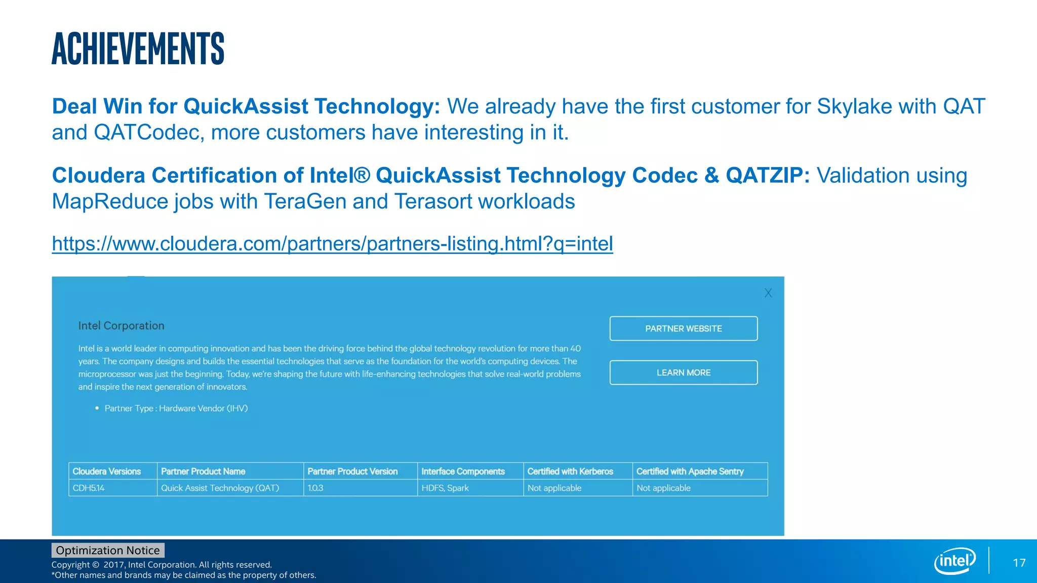 Copyright © 2017, Intel Corporation. All rights reserved.
*Other names and brands may be claimed as the property of others.
Optimization Notice
27
Achievements
Deal Win for QuickAssist Technology: We already have the first customer for Skylake with QAT
and QATCodec, more customers have interesting in it.
Cloudera Certification of Intel® QuickAssist Technology Codec & QATZIP: Validation using
MapReduce jobs with TeraGen and Terasort workloads
https://www.cloudera.com/partners/partners-listing.html?q=intel
17
 