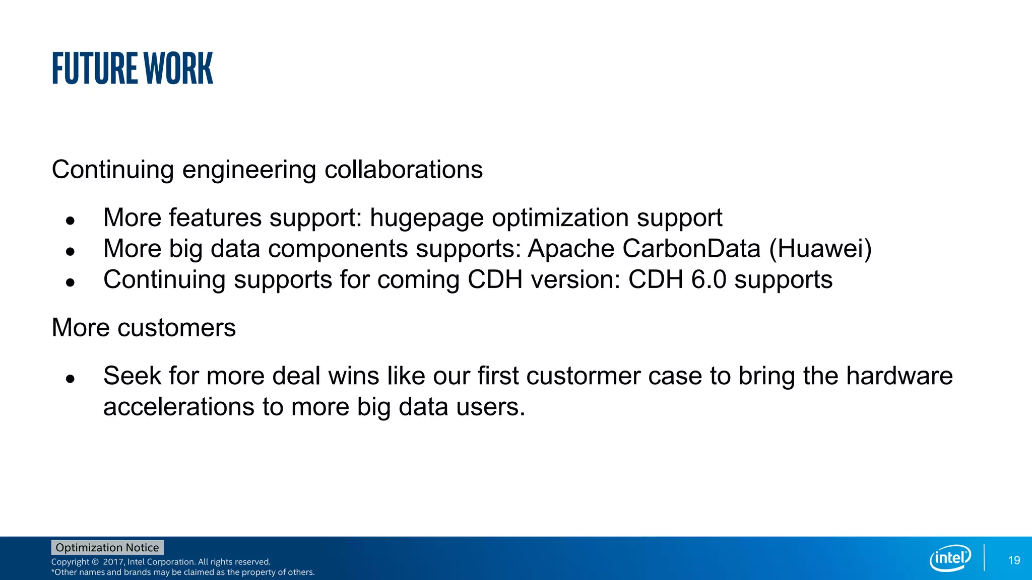 Copyright © 2017, Intel Corporation. All rights reserved.
*Other names and brands may be claimed as the property of others.
Optimization Notice
29
FutureWork
Continuing engineering collaborations
● More features support: hugepage optimization support
● More big data components supports: Apache CarbonData (Huawei)
● Continuing supports for coming CDH version: CDH 6.0 supports
More customers
● Seek for more deal wins like our first custormer case to bring the hardware
accelerations to more big data users.
19
 