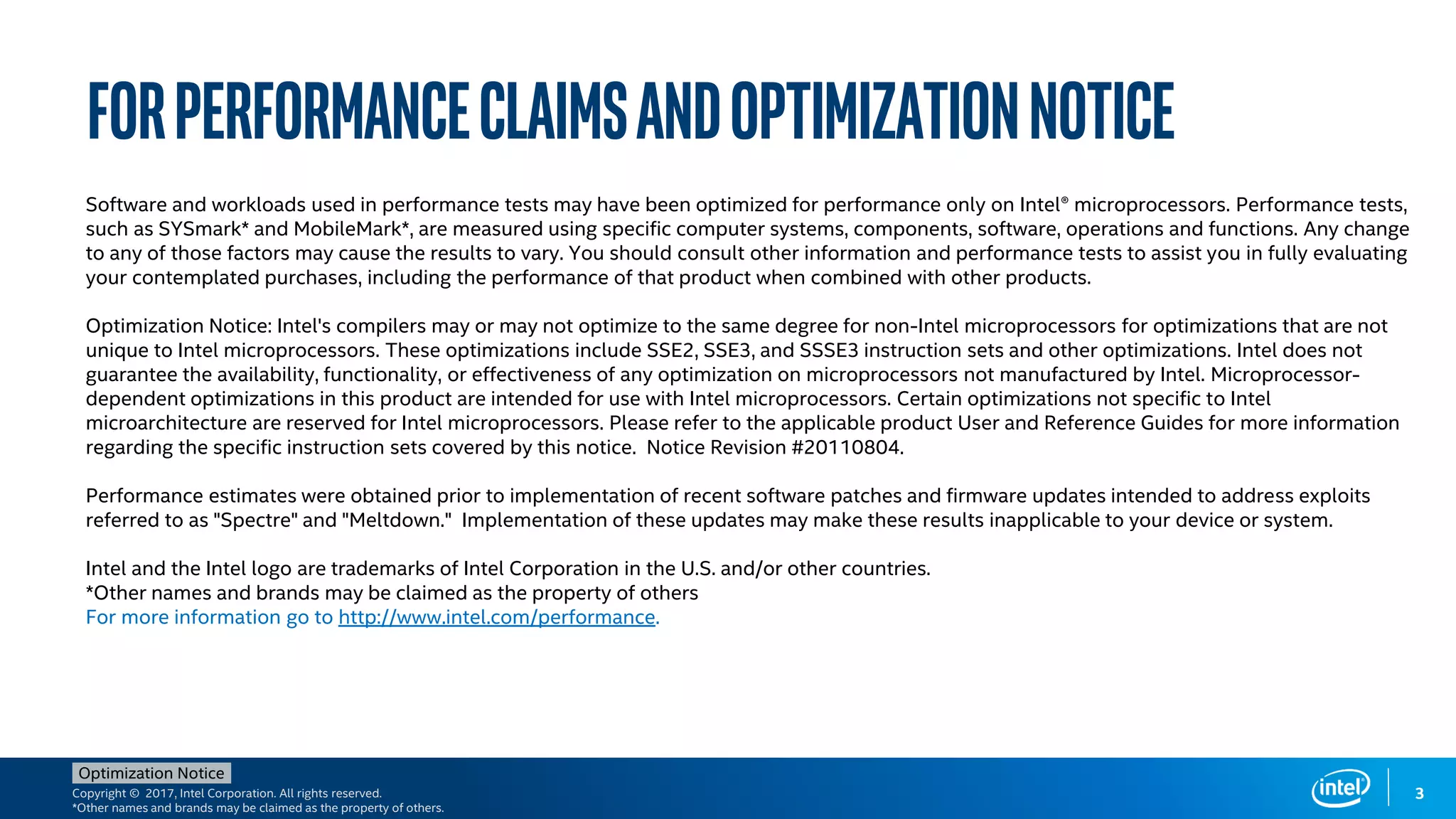 Copyright © 2017, Intel Corporation. All rights reserved.
*Other names and brands may be claimed as the property of others.
Optimization Notice
ForPerformanceClaimsandOptimizationNotice
3
Software and workloads used in performance tests may have been optimized for performance only on Intel® microprocessors. Performance tests,
such as SYSmark* and MobileMark*, are measured using specific computer systems, components, software, operations and functions. Any change
to any of those factors may cause the results to vary. You should consult other information and performance tests to assist you in fully evaluating
your contemplated purchases, including the performance of that product when combined with other products.
Optimization Notice: Intel's compilers may or may not optimize to the same degree for non-Intel microprocessors for optimizations that are not
unique to Intel microprocessors. These optimizations include SSE2, SSE3, and SSSE3 instruction sets and other optimizations. Intel does not
guarantee the availability, functionality, or effectiveness of any optimization on microprocessors not manufactured by Intel. Microprocessor-
dependent optimizations in this product are intended for use with Intel microprocessors. Certain optimizations not specific to Intel
microarchitecture are reserved for Intel microprocessors. Please refer to the applicable product User and Reference Guides for more information
regarding the specific instruction sets covered by this notice. Notice Revision #20110804.
Performance estimates were obtained prior to implementation of recent software patches and firmware updates intended to address exploits
referred to as "Spectre" and "Meltdown." Implementation of these updates may make these results inapplicable to your device or system.
Intel and the Intel logo are trademarks of Intel Corporation in the U.S. and/or other countries.
*Other names and brands may be claimed as the property of others
For more information go to http://www.intel.com/performance.
 