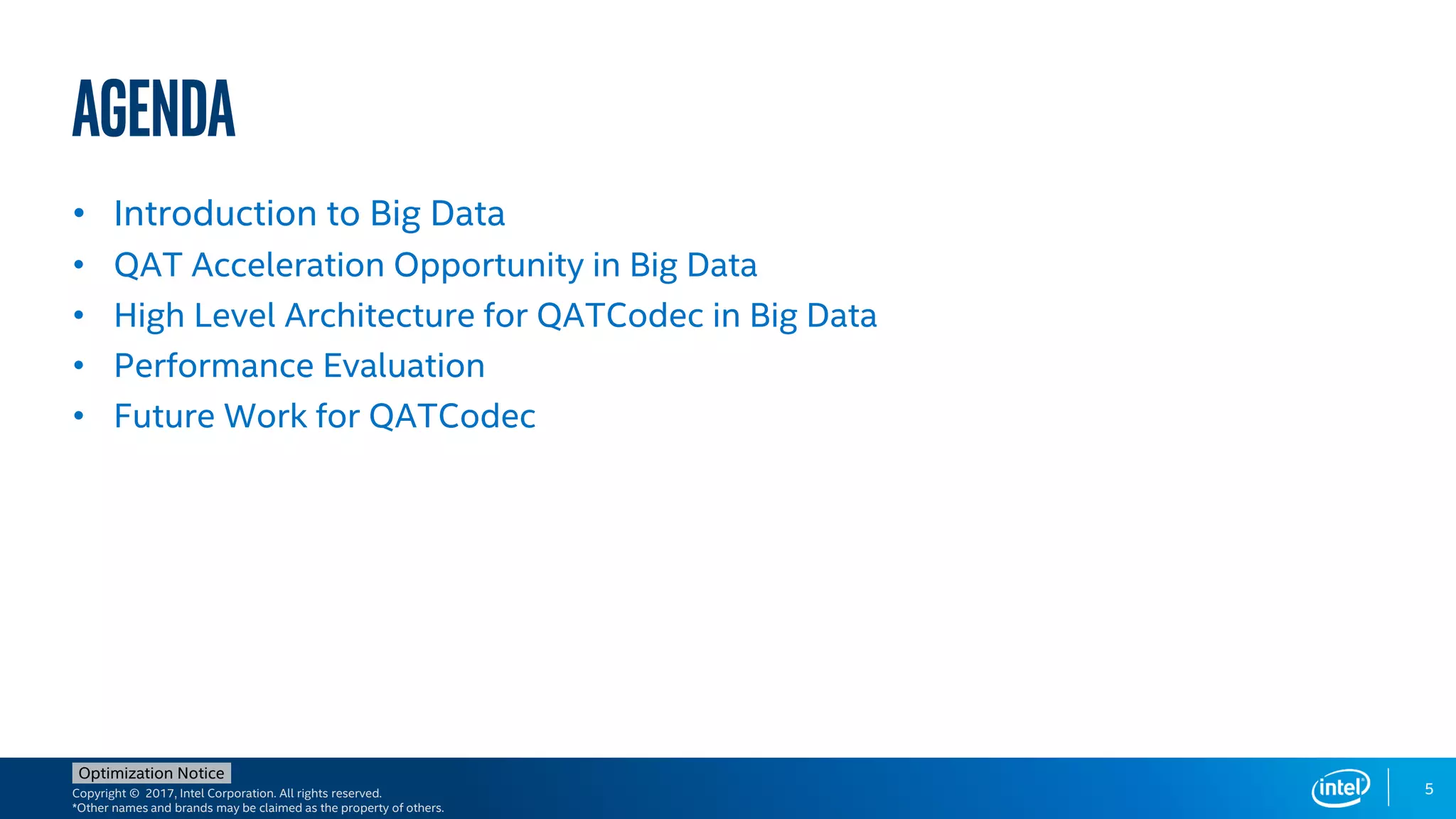 Copyright © 2017, Intel Corporation. All rights reserved.
*Other names and brands may be claimed as the property of others.
Optimization Notice
Agenda
• Introduction to Big Data
• QAT Acceleration Opportunity in Big Data
• High Level Architecture for QATCodec in Big Data
• Performance Evaluation
• Future Work for QATCodec
5
 