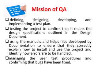 Mission of QA
defining, designing, developing, and
implementing a test plan.
testing the project to confirm that it meets the
design specifications outlined in the Design
Document.
using the manuals and helps files developed by
Documentation to ensure that they correctly
explain how to install and use the project and
identify how errors are to be handled.
managing the user test procedures and
confirming that bugs have been fixed.