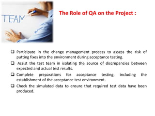 The Role of QA on the Project :
Participate in the change management process to assess the risk of
putting fixes into the environment during acceptance testing.
Assist the test team in isolating the source of discrepancies between
expected and actual test results.
Complete preparations for acceptance testing, including the
establishment of the acceptance test environment.
Check the simulated data to ensure that required test data have been
produced.