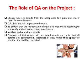 The Role of QA on the Project :
Obtain expected results from the acceptance test plan and review
them for completeness.
Calculate any missing expected results.
Be certain that the introduction of new load modules is according to
test configuration management procedures.
Analyze and report test results
Compare all test results with expected results and note that all
defects are documented, regardless of how minor they appear or
whether they will be corrected.