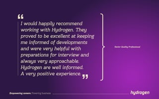 Empowering careers. Powering business.
Senior Quality Professional
I would happily recommend
working with Hydrogen. They
proved to be excellent at keeping
me informed of developments
and were very helpful with
preparations for interview and
always very approachable.
Hydrogen are well informed.
A very positive experience.
”
“
 