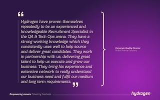 Empowering careers. Powering business.
Hydrogen have proven themselves
repeatedly to be an experienced and
knowledgeable Recruitment Specialist in
the QA & Tech Ops arena. They have a
strong working knowledge which they
consistently uses well to help source
and deliver great candidates. They work
in partnership with us, delivering great
talent to help us execute and grow our
business. They bring his experience and
extensive network to really understand
our business need and fulfil our medium
and long term requirements.
“
”
Corporate Quality Director
Global Pharma Company
 