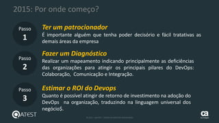 32 © 2015 – QATEST – TODOS OS DIREITOS RESERVADOS tecnologies
2015: Por onde começo?
Passo
1
Passo
2
Passo
3
Ter um patrocionador
É importante alguém que tenha poder decisório e fácil tratativas as
demais áreas da empresa
Fazer um Diagnóstico
Realizar um mapeamento indicando principalmente as deficiências
das organizações para atingir os principais pilares do DevOps:
Colaboração, Comunicação e Integração.
Estimar o ROI do Devops
Quanto é possível atingir de retorno de investimento na adoção do
DevOps na organização, traduzindo na linguagem universal dos
negócio$.
 