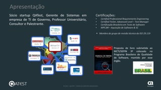 4 © 2015 – QATEST – TODOS OS DIREITOS RESERVADOS tecnologies
Apresentação
Proposta de livro submetida ao
MCTI/SEPIN 3º colocado no
Programa Brasileiro de Qualidade
de Software, mantido por esse
órgão.
Certificações:
• Certified Professional Requirements Enginnering
• Certified Tester, Advanced Level – Test Manager
• Certificação Brasileira em Teste de Software
• MPS.BR – Aquisição de Software & SC
 Membro do grupo de revisão técnica da ISO 29.119
Sócio startup QATest, Gerente de Sistemas em
empresa de TI de Governo, Professor Universitário,
Consultor e Palestrante.
 