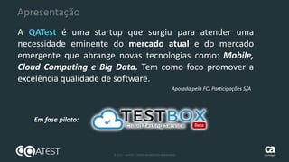 5 © 2015 – QATEST – TODOS OS DIREITOS RESERVADOS tecnologies
Apresentação
A QATest é uma startup que surgiu para atender uma
necessidade eminente do mercado atual e do mercado
emergente que abrange novas tecnologias como: Mobile,
Cloud Computing e Big Data. Tem como foco promover a
excelência qualidade de software.
Em fase piloto:
Apoiada pela FCJ Participações S/A
 