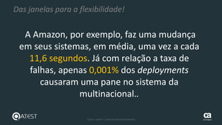9 © 2015 – QATEST – TODOS OS DIREITOS RESERVADOS tecnologies
Das janelas para a flexibilidade!
A Amazon, por exemplo, faz uma mudança
em seus sistemas, em média, uma vez a cada
11,6 segundos. Já com relação a taxa de
falhas, apenas 0,001% dos deployments
causaram uma pane no sistema da
multinacional..
 