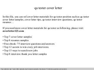 qa tester cover letter 
In this file, you can ref cover letter materials for qa tester position such as qa tester 
cover letter samples, cover letter tips, qa tester interview questions, qa tester 
resumes… 
If you need more cover letter materials for qa tester as following, please visit: 
coverletter123.com 
• Top 7 cover letter samples 
• Top 8 resumes samples 
• Free ebook: 75 interview questions and answers 
• Top 12 secrets to win every job interviews 
• Top 15 ways to search new jobs 
• Top 8 interview thank you letter samples 
Top materials: top 7 cover letter samples, top 8 Interview resumes samples, questions free and ebook: answers 75 – interview free download/ questions pdf and answers 
ppt file 
 
