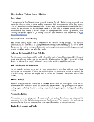 Title: QA Tester Training Course | H2kinfosys
Description:
A comprehensive QA Tester training course is essential for individuals looking to embark on a
career in software testing or those seeking to enhance their existing testing skills. This course,
typically spanning several weeks or months, covers a wide range of topics and practical skills to
ensure that participants are well-equipped to excel in their role as software quality assurance
professionals. The content of such a course can be organized into several key modules, each
focusing on specific aspects of QA testing. In this we will outline the core components of a QA
Tester training course.
Introduction to Software Testing:
The course usually begins with an introduction to software testing concepts. This includes
understanding the importance of testing in the software development life cycle, the role of a QA
Tester, and the various testing methodologies and strategies, such as manual testing, automated
testing, black-box testing, and white-box testing.
Software Development Life Cycle (SDLC):
Participants are introduced to different SDLC models, such as Waterfall, Agile, and DevOps, and
learn how software testing fits into each model. Understanding the SDLC is crucial for QA
Testers as it helps them identify when and where testing activities should be conducted.
Test Planning and Documentation:
In this module, students learn how to create comprehensive test plans and test cases. They
understand the importance of clear and well-organized documentation, which is essential for
effective testing. Students are taught how to define test objectives, test scope, and success
criteria.
Manual Testing:
Manual testing forms the foundation of the QA Tester's skill set. Participants learn how to
execute test cases manually, record test results, and report defects. They gain expertise in various
testing types, including functional testing, regression testing, integration testing, and usability
testing.
Automation Testing:
Automation is a key component of modern software testing. Participants are introduced to
automation tools like Selenium, Appium, and TestComplete. They learn to write and execute
automated test scripts and understand the benefits and limitations of automation testing.
Testing Environments and Tools:
 