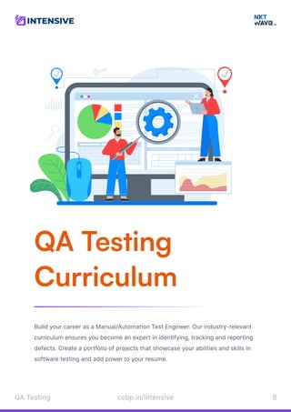 QA Testing

Curriculum
Build your career as a Manual/Automation Test Engineer. Our industry-relevant
curriculum ensures you become an expert in identifying, tracking and reporting
defects. Create a portfolio of projects that showcase your abilities and skills in
software testing and add power to your resume.
QATesting 8
ccbp.in/Intensive
 