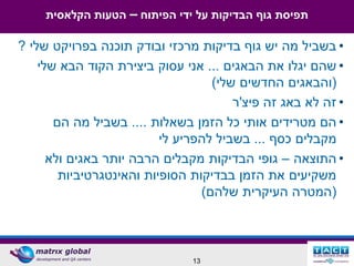 ‫תפיסת גוף הבדיקות על ידי הפיתוח – הטעות הקלאסית‬

‫• בשביל מה יש גוף בדיקות מרכזי ובודק תוכנה בפרויקט שלי ?‬
    ‫• שהם יגלו את הבאגים ... אני עסוק ביצירת הקוד הבא שלי‬
                                   ‫(והבאגים החדשים שלי)‬
                                       ‫• זה לא באג זה פיצ'ר‬
       ‫• הם מטרידים אותי כל הזמן בשאלות .... בשביל מה הם‬
                          ‫מקבלים כסף ... בשביל להפריע לי‬
      ‫• התוצאה – גופי הבדיקות מקבלים הרבה יותר באגים ולא‬
        ‫משקיעים את הזמן בבדיקות הסופיות והאינטגרטיביות‬
                                 ‫(המטרה העיקרית שלהם)‬



                               ‫31‬
 