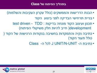 ‫בתהליך הפיתוח של ‪Class‬‬

   ‫• הבנת הדרישות והממשקים (כולל עקרון העקיבות והשלמות)‬
                     ‫• בניית תרחישי הבדיקה לפני ביצוע הקוד‬
       ‫• תכנון ועיצוב הקוד מונחה בדיקות : ‪test driven - TDD‬‬
           ‫‪ (development‬חייב להיות חלק משיקולי הפיתוח)‬
‫• כתיבה נקיה והתמקדות בחשיבה בנקודות הרגישות של הקוד (‬
                                          ‫כולל תעוד הקוד)‬
                 ‫• כתיבת ה- ‪ J UNIT/N-UNIT‬לכל ה- ‪Class‬‬




                                ‫12‬
 