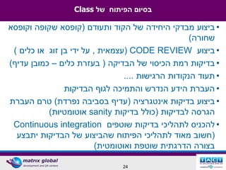 ‫בסיום הפיתוח של ‪Class‬‬

‫• ביצוע מבדקי היחידה של הקוד ותעודם (קופסא שקופה וקופסא‬
                                                     ‫שחורה)‬
 ‫• ביצוע ‪( CODE REVIEW‬עצמאית , על ידי בן זוג או כלים )‬
‫• בדיקות רמת הכיסוי של הבדיקה ( בעזרת כלים – כמובן עדיף)‬
                                  ‫• תעוד הנקודות הרגישות ....‬
                ‫• העברת הידע הנדרש והתמיכה לגוף הבדיקות‬
‫• ביצוע בדיקות אינטגרציה (עדיף בסביבה נפרדת) טרם העברת‬
           ‫הגרסה לבדיקות (כולל בדיקות ‪ sanity‬אוטומטיות)‬
 ‫• להכניס לתהליכי בדיקות שוטפים ‪Continuous integration‬‬
  ‫(חשוב מאוד לתהליכי הפיתוח שהביצוע של הבדיקות יתבצע‬
                          ‫בצורה הדרגתית שוטפת ואוטומטית)‬

                                 ‫42‬
 