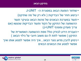 ‫בתיקון הבאג‬

                    ‫• שחזור הופעת הבאג במסגרת ה- ‪J-UNIT‬‬
             ‫• ביצוע חוזר של הבדיקות ( ולא רק של מה שתיקנו)‬
          ‫• תעוד במערכת הבאגים של מהות הבאג ובעיקר תעוד‬
    ‫ההשפעה של התיקון על הקוד ותעוד הבדיקות שנעשו (אם‬
                                 ‫צריך מעדכן ומוסיף ‪)J-UNIT‬‬
       ‫• העברת הידע לבודק כולל מפת ההשפעה האפשרית של‬
       ‫התיקון ( ואפשר לתת לו גם משוב חיובי על גילוי הבאג )‬
‫• ניסיון להבין מדוע נוצר הבאג , איך היה אפשר למנוע אותו ואיך‬
                              ‫אפשר למנוע את הבאגים הבאים‬



                                ‫62‬
 
