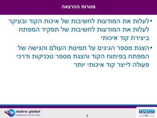 ‫מטרות ההרצאה‬

‫• לעלות את המודעות לחשיבות של איכות הקוד ובעיקר‬
   ‫לעלות את המודעות לחשיבות של תפקיד המפתח‬
                                ‫ביצירת קוד איכותי‬
   ‫• הצגת מספר הגיגים על תפיסת העולם והגישה של‬
  ‫המפתח בפיתוח הקוד והצגת מספר טכניקות ודרכי‬
                      ‫פעולה לייצר קוד איכותי יותר‬




                          ‫3‬
 