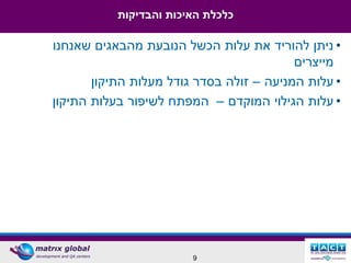 ‫כלכלת האיכות והבדיקות‬

‫• ניתן להוריד את עלות הכשל הנובעת מהבאגים שאנחנו‬
                                          ‫מייצרים‬
       ‫• עלות המניעה – זולה בסדר גודל מעלות התיקון‬
‫• עלות הגילוי המוקדם – המפתח לשיפור בעלות התיקון‬




                        ‫9‬
 