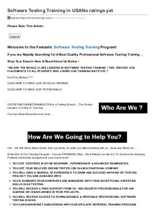 Software Testing Training in USANo ratings yet
qatestingonlinetraining.com /sof tware-testing-training/

Please Rate T his Article :
Submit

Welcome to the Fantastic Sof tware Testing Training Program!
If you are Rapidly Searching f or A Best Qualit y Prof essional Sof t ware Test ing Training ,
Stop Your Search Here & Read About Us Below !
“WE ARE THE WORLD CLASS LEADERS IN SOFTWARE TESTING TRAINING ! 100% RECORD JOB
PLACEMENTS TO ALL STUDENTS WHO JOINED OUR TRAINING INSTITUTE !”
Dont You Believe ??
CLICK HERE TO READ OUR GOOGLE+ REVIEWS
CLICK HERE TO READ OUR TESTIMONIALS

QATESTINGONLINETRAINING.COM is a Testing Branch , The Global
Leaders in Online IT Training .
You Can Read More About Us Here …

Yes , We Will Strive More Harder than you really do while you attend training with us , Seriously! Read On…
At the End of Our Training Program , You are PROMISED (Else , We’ll Refund you Back !) To Achieve the following
Professional Assets alongside till your career lasts.
1. YOU GET CERTIFIED IN ISTQB BEGINNER , INTERMEDIATE & ADVANCED EXAMINATION
2. YOU GET YOUR BELOVED DREAM TESTER JOB IN A MULTINATIONAL COMPANY
3. YOU WILL HAVE A HANDFUL OF EXPERIENCE TO DRAW AND SUCCEED ANY KIND OF TESTING
PROJECT YOU ARE ASSIGNED WITH.
4. YOU’D DOMINATE YOUR SUPERIORS AND MANAGERS WITH YOUR EXCEPTIONAL EXPERTISE
SKILLS IN QA TESTING.
5. YOU WILL RECEIVE A FREE SUPPORT FROM 10+ YRS INDUSTRY PROFESSIONALS FOR ANY
QUERIES OR ISSUES ARISED IN YOUR PROJECTS.
6. YOU WILL RECEIVE ACCESS TO DOWNLOADABLE & PRINTABLE PROFESSIONAL SOFTWARE
TESTING BOOKS.
7. YOU CAN EARN MONEY SUBSCRIBING WITH OUR AFFILIATE REFERRAL TRAINING PROGRAM.

 