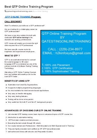 Best QTP Online Training Program
qatestingonlinetraining.com /qtp-online-training

QTP ONLINE TRAINING Program
CALL 2292348977
Want To enhance your skills as a QTP professional?
Are you looking for a challenging career as
QTP professionals?
We have a one stop solution for both with
dedicated QTP online training to the
students and working professionals
QTP course will enable you to earn the right
skills required for a QTP professional
We have specific course mode for
beginners and experienced employees .

WHAT IS QTP ?
QTP is an automation test tool to convert
the script language to VB script
language.QTP is considered as one of the
primary module in Software Testing Training
Technology.
Attending a QTP Online Training Courses
from any institute will benefit you to be the
best QTP Tester .

BENEFITS OF USING QTP
Automation tool Used By Organiz ations.
It supports multiple programming languages
It is most suitable for client servers based applications
Very easy to handle debugging
Very easy testing features
Testing will be done on keywords
Very useful tool for both IT and Non IT background people

ADVANTAGES OF CHOOSING OUR QTP ONLINE TRAINING
1. Job oriented QTP training covers basic topics to advanced topics of QTP course like
2. introduction to automation testing,
3. QTP test plan creation and test process ,
4. Executing the test scripts through VB scripts .
5. Our course trainers are Professional , Well- Educated and Well- Experienced in Training .
6. They are highly educated and certified as HP QTP test professionals
7. well authoriz ed library with ebooks and Preparation Guides

 