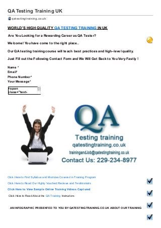 QA Testing Training UK
qatestingtraining.co.uk /

WORLD'S HIGH QUALITY QA TESTING TRAINING IN UK
Are You Looking f or a Rewarding Career as QA Test er?
Welcome! You have come t o t he right place..
Our QA t est ing t raining course will t each best pract ices and high–level qualit y.
Just Fill out t he Following Cont act Form and We Will Get Back t o You Very Fast ly !
Name *
Email*
Phone Number*
Your Message*
<span
class="textnode">Yes , I Want
to Attend QA
T EST ING
T RAINING , Please
Send me Course
Details !</span>

Click Here to Find Syllabus and Modules Covered in Training Program
Click Here to Read Our Highly Vouched Reviews and Testimonials
Click Here t o View Sample Online Training Videos Capt ured
Click Here to Read About the QA Training Instructors

AN INFOGRAPHIC PRESENTED TO YOU BY QATESTINGTRAINING.CO.UK ABOUT OUR TRAINING

 