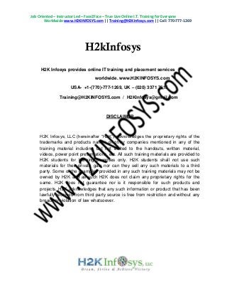 Job Oriented – Instructor Led – Face2Face – True Live Online I.T. Training for Everyone
Worldwide www.H2KINFOSYS.com || Training@H2KInfosys.com || Call: 770-777-1269
H2kInfosys
H2K Infosys provides online IT training and placement services
worldwide. www.H2KINFOSYS.com
USA- +1-(770)-777-1269, UK – (020) 3371 7615
Training@H2KINFOSYS.com / H2KInfosys@gmail.com
DISCLAIMER
H2K Infosys, LLC (hereinafter “H2K”) acknowledges the proprietary rights of the
trademarks and products names of other companies mentioned in any of the
training material including but not limited to the handouts, written material,
videos, power point presentations, etc. All such training materials are provided to
H2K students for learning purposes only. H2K students shall not use such
materials for their private gain nor can they sell any such materials to a third
party. Some of the examples provided in any such training materials may not be
owned by H2K and as such H2K does not claim any proprietary rights for the
same. H2K does not guarantee nor is it responsible for such products and
projects. H2K acknowledges that any such information or product that has been
lawfully received from third party source is free from restriction and without any
breach or violation of law whatsoever.
 