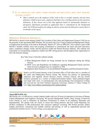 HR ProFile, Inc. Cincinnati, OH
www.hrprofile.com Page | 5
800-969-4300
© Copyright 2015 HR ProFile, Inc. All Rights Reserved
14756984.1
 IF AN APPLICANT LIES ABOUT WORK HISTORY OR EDUCATION, DOES THAT REQUIRE
ADVERSE ACTION?
 That is entirely up to the employer if they wish to hire or exclude someone who has been
dishonest. I think in most cases, employers find that to be a red flag and do not hire based on
dishonesty. If they choose not to hire that applicant based on intentionally dishonest or
derogatory information provided on application that is contradicted by the background
check, the FCRA procedures for taking an adverse action must be followed to ensure there is
no mistake on the report.
ORIGINAL WEBINAR ABSTRACT:
HR ProFile is proud to host attorney Sarah Clay Leyshock of the Labor and Employment Group at Taft Law as
the presenter in the upcoming FREE Webinar, Do you know the Law? Using Criminal and Background Checks
in Employment Screening; to be held on Wednesday, March 18th
, 2015 at 2PM EST. This webinar is part of HR
ProFile’s monthly webinar series and on-going commitment to communicate the latest and most innovative
topics, compliance changes, trends, and best practices within the Human Resource Industry. This webinar will
concentrate on incorporating competency models into HR’s hiring process and throughout their organization to
drive the business strategy.
Key Take Away’s from this webinar include:
1) What Background Checks are being routinely run by Employers during the Hiring
Process.
2) EEOC Laws and Regulations for Employers regarding Background Checks and how
those laws have changed since it’s inception in 1964
3) Employers Best Practices to Avoid and Defend Negligence and Discrimination Claims.
Sarah is an Of Counsel attorney in the Cincinnati office of Taft where she is a member of
the Labor and Employment Practice Group. She focuses her practice on representing
employers and regularly advises business owners, in-house counsel, and key human
resources personnel on a variety of employment-related matters. Sarah graduated magna
cum laude with a B.A. in communication arts and psychology from Georgetown College
and received her J.D. from Northern Kentucky University, Salmon P. Chase College of
Law. http://www.taftlaw.com/attorneys/843-sarah-leyshock
About HR ProFile, Inc.
HR ProFile, Inc. is a full-service, trusted, industry leader with over 20 years of experience in all areas of Human
Capital Management and Employee Screening. We provide Background Checks, Drug Testing, Criminal &
Court Checks as well as Reference & Education Verification to clients in all industries Nationally and
Internationally. We partner with our clients to ensure best hiring practices and Fair Credit Reporting Act
(FCRA) compliance to HR professionals who outsource employee screening. HR ProFile provides market
leading innovations, customized and scalable solutions and pricing, as well as unparalleled personal and
professional customer service. Visit us at http://www.hrprofile.com/
 