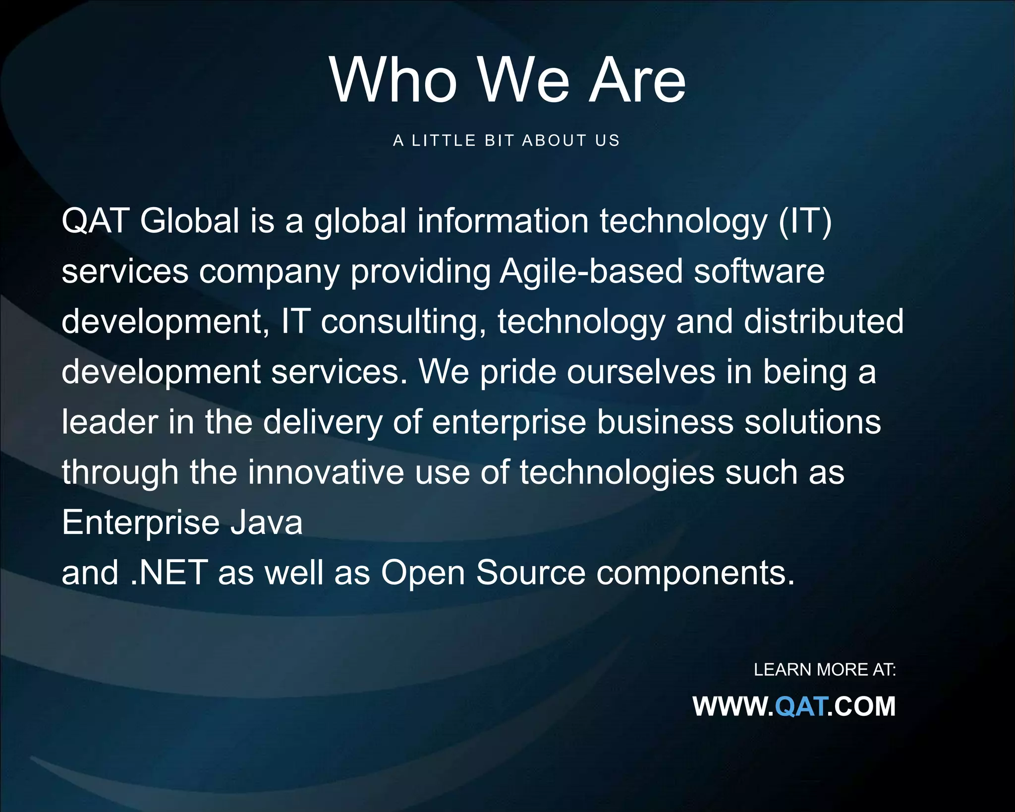 ©Copyright 2012 QA Technologies, Inc. All rights
Reserved. ©Copyright 2012 QA Technologies, Inc. All rights Reserved.
©Copyright 2012 QA Technologies, Inc. All rights
Reserved.
24
Who We Are
QAT Global is a global information technology (IT)
services company providing Agile-based software
development, IT consulting, technology and distributed
development services. We pride ourselves in being a
leader in the delivery of enterprise business solutions
through the innovative use of technologies such as
Enterprise Java
and .NET as well as Open Source components.
A LITTLE BIT ABOU T U S
LEARN MORE AT:
WWW.QAT.COM
 