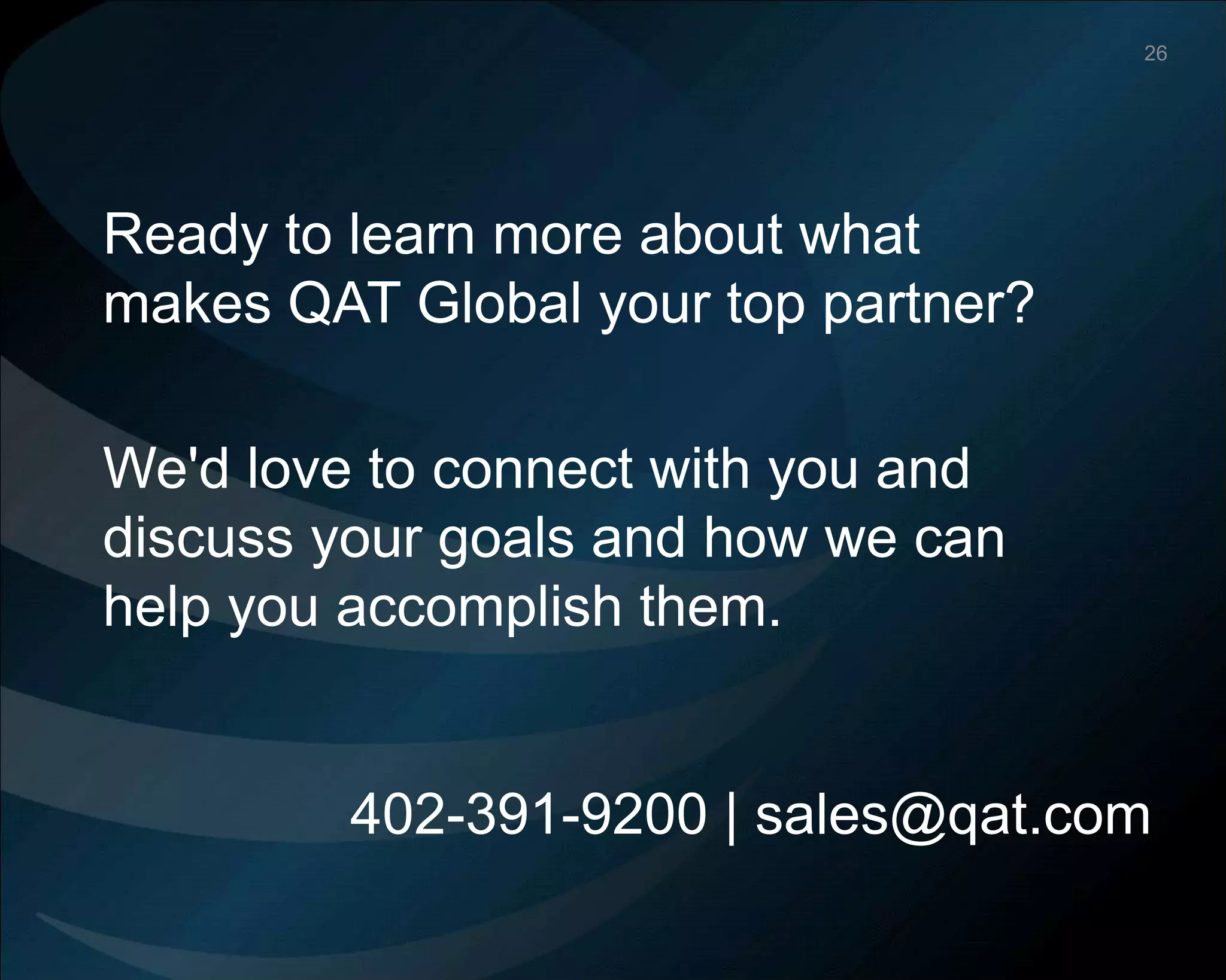 ©Copyright 2012 QA Technologies, Inc. All rights
Reserved. ©Copyright 2012 QA Technologies, Inc. All rights Reserved.
Ready to learn more about what
makes QAT Global your top partner?
We'd love to connect with you and
discuss your goals and how we can
help you accomplish them.
402-391-9200 | sales@qat.com
26
 