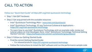 CALL TO ACTION
Follow our “Quick Start Guide” at https://01.org/intel-quickassist-technology
 Step 1: Get QAT hardware
 Step 2: Get acquainted with the available resources
– Intel® QuickAssist Technology Main - www.intel.com/quickassist
– Intel® QuickAssist Technology 01.org Technical Collateral & Applications -
https://01.org/intel-quickassist-technology
– To Learn how to use Intel® QuickAssist Technology and run example code, review our
tutorial videos on Intel Developer Zone –Intel® QuickAssist Technology Technical Getting
Started Tutorials - https://software.intel.com/en-us/networking/quickassist
 Step 3: Follow our Getting Started Guide
– Find the correct Getting Started Guide:
– For released products: https://01.org/intel-quickassist-technology
– Follow the instructions to install the QAT software and run the performance sample code
 
