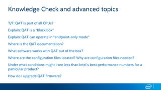 Knowledge Check and advanced topics
T/F: QAT is part of all CPUs?
Explain: QAT is a “black box”
Explain: QAT can operate in “endpoint-only mode”
Where is the QAT documentation?
What software works with QAT out of the box?
Where are the configuration files located? Why are configuration files needed?
Under what conditions might I see less than Intel’s best performance numbers for a
particular product?
How do I upgrade QAT firmware?
 