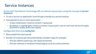 Service Instances
At the Intel® QuickAssist Technology API, we abstract queue pairs using the concept of service
instances
 To use a service, an application must first get a handle to a service instance
 Corresponds to one or more queue pairs
– A data compression instance contains 1 queue pair
– By default, a cryptographic instance contains 2 queue pairs, one for each sub-service of crypto
(symmetric crypto, public key crypto)
Configurable Items (via config file)
 Queue depth (for each queue)
 Number of instances per device (limited by available rings), for example:
– One per address space (e.g. user space processes)
– One per software or hardware thread (logical core), to avoid contention
 