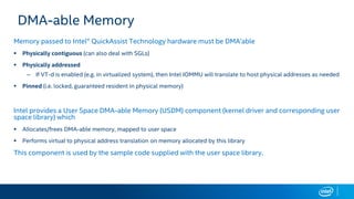 DMA-able Memory
Memory passed to Intel® QuickAssist Technology hardware must be DMA’able
 Physically contiguous (can also deal with SGLs)
 Physically addressed
– If VT-d is enabled (e.g. in virtualized system), then Intel IOMMU will translate to host physical addresses as needed
 Pinned (i.e. locked, guaranteed resident in physical memory)
Intel provides a User Space DMA-able Memory (USDM) component (kernel driver and corresponding user
space library) which
 Allocates/frees DMA-able memory, mapped to user space
 Performs virtual to physical address translation on memory allocated by this library
This component is used by the sample code supplied with the user space library.
 