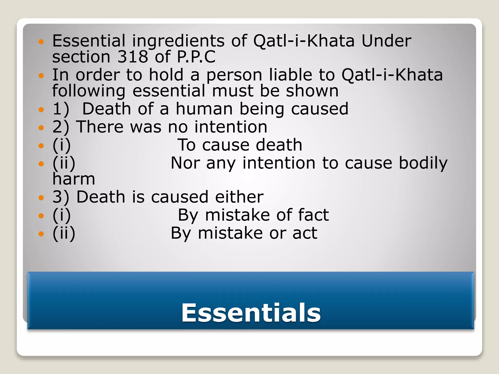 Essentials
 Essential ingredients of Qatl-i-Khata Under
section 318 of P.P.C
 In order to hold a person liable to Qatl-i-Khata
following essential must be shown
 1) Death of a human being caused
 2) There was no intention
 (i) To cause death
 (ii) Nor any intention to cause bodily
harm
 3) Death is caused either
 (i) By mistake of fact
 (ii) By mistake or act
 