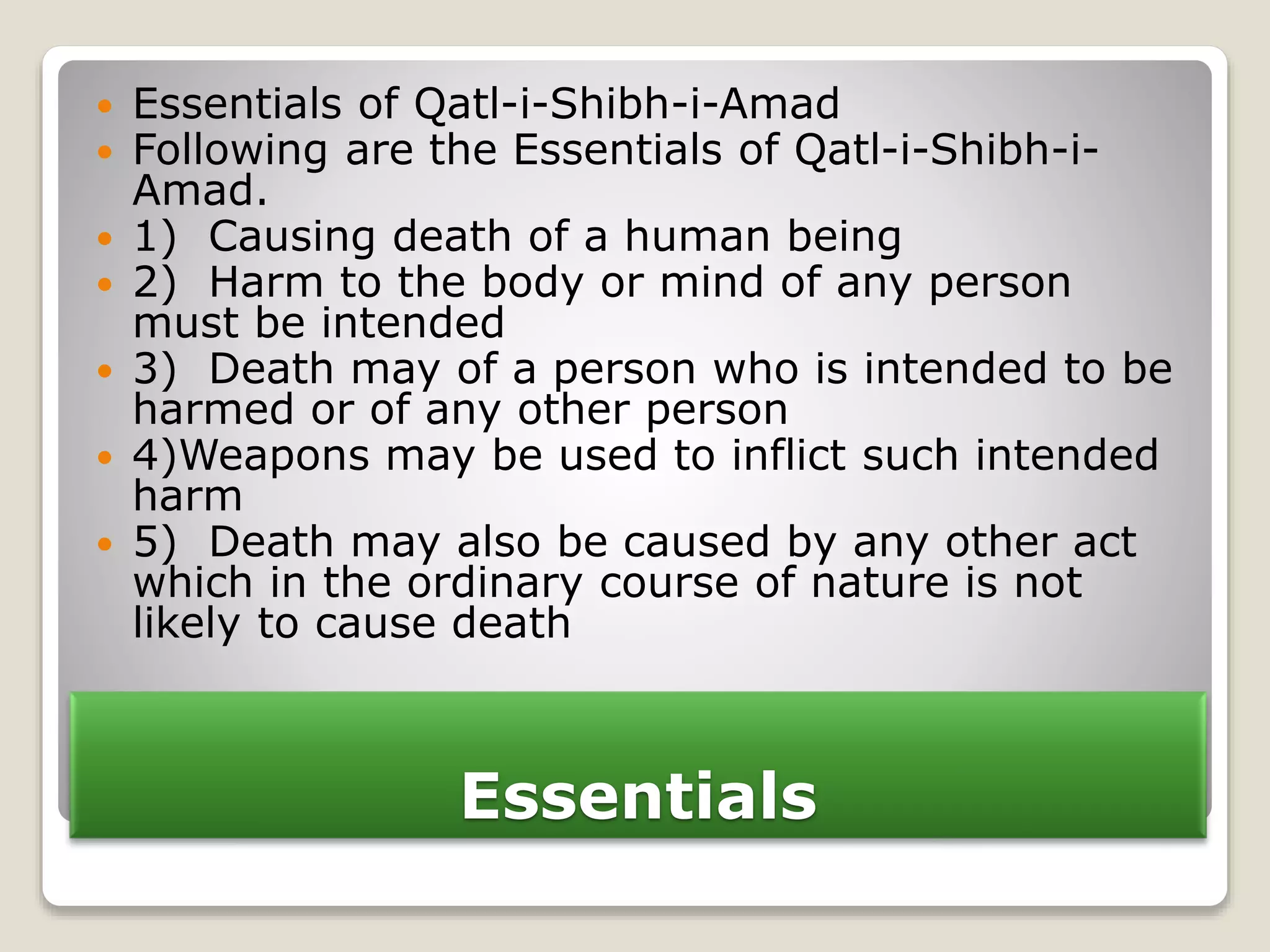 Essentials
 Essentials of Qatl-i-Shibh-i-Amad
 Following are the Essentials of Qatl-i-Shibh-i-
Amad.
 1) Causing death of a human being
 2) Harm to the body or mind of any person
must be intended
 3) Death may of a person who is intended to be
harmed or of any other person
 4)Weapons may be used to inflict such intended
harm
 5) Death may also be caused by any other act
which in the ordinary course of nature is not
likely to cause death
 
