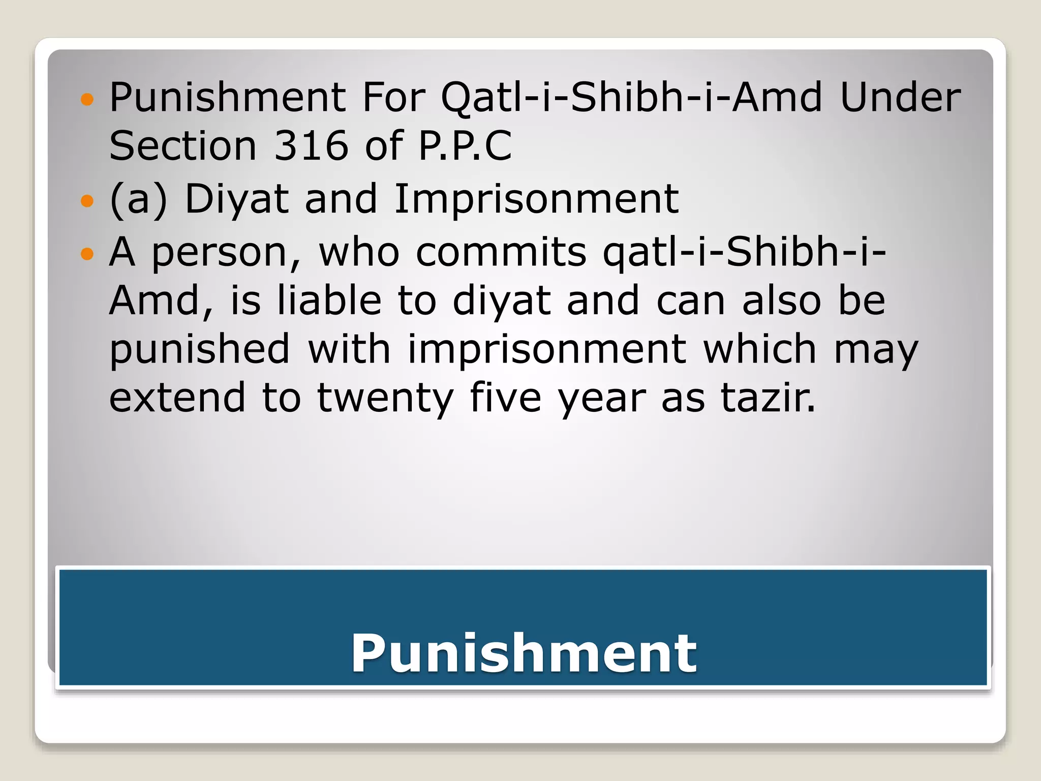 Punishment
 Punishment For Qatl-i-Shibh-i-Amd Under
Section 316 of P.P.C
 (a) Diyat and Imprisonment
 A person, who commits qatl-i-Shibh-i-
Amd, is liable to diyat and can also be
punished with imprisonment which may
extend to twenty five year as tazir.
 