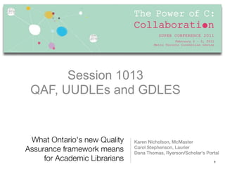 Session 1013
         Session1013
 QAF, UUDLEs and GDLES
  QAF, UUDLEs and GDLES


 What Ontario's new Quality    Karen Nicholson, McMaster
                               Carol Stephenson, Laurier
Assurance framework means      Dana Thomas, Ryerson/Scholar's Portal
     for Academic Librarians                                     1
 