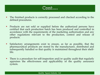    The finished products is correctly processed and checked according to the
    defined procedures.

   Products are not sold or supplied before the authorized persons have
    certified that each production batch has been produced and controlled in
    accordance with the requirements of the marketing authorization and any
    other regulations relevant to the production, control and release of
    products.

   Satisfactory arrangements exist to ensure, as far as possible, that the
    pharmaceutical products are stored by the manufacturer, distributed and
    subsequently handled so that quality is maintained throughout their shelf-
    life.

   There is a procedure for self-inspection and/or quality audit that regularly
    appraises the effectiveness and applicability of the quality assurance
    system.


                             Quality Square Industry Ltd
 