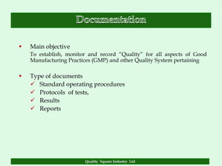    Main objective
    To establish, monitor and record “Quality” for all aspects of Good
    Manufacturing Practices (GMP) and other Quality System pertaining

   Type of documents
     Standard operating procedures
     Protocols of tests,
     Results
     Reports




                        Quality Square Industry Ltd
 