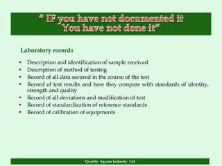 Laboratory records
   Description and identification of sample received
   Description of method of testing
   Record of all data secured in the course of the test
   Record of test results and how they compare with standards of identity,
    strength and quality
   Record of all deviations and modification of test
   Record of standardization of reference standards
   Record of calibration of equipments




                          Quality Square Industry Ltd
 