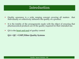    Quality assurance is a wide ranging concept covering all matters        that
    individually or collectively influence the quality of a product.

   It is the totality of the arrangements made with the object of ensuring that
    pharmaceutical products are of the quality required for their intended use.

   QA is the heart and soul of quality control

    QA = QC + GMP /Other Quality Systems




                              Quality Square Industry Ltd
 