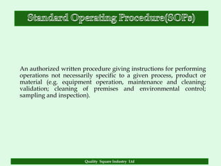 An authorized written procedure giving instructions for performing
operations not necessarily specific to a given process, product or
material (e.g. equipment operation, maintenance and cleaning;
validation; cleaning of premises and environmental control;
sampling and inspection).




                       Quality Square Industry Ltd
 