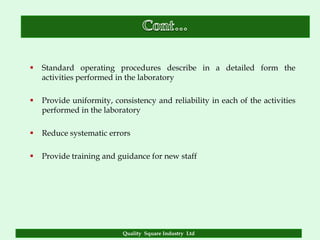    Standard operating procedures describe in a detailed form the
    activities performed in the laboratory

   Provide uniformity, consistency and reliability in each of the activities
    performed in the laboratory

   Reduce systematic errors

   Provide training and guidance for new staff




                           Quality Square Industry Ltd
 
